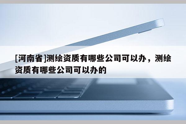 [河南省]測繪資質有哪些公司可以辦，測繪資質有哪些公司可以辦的