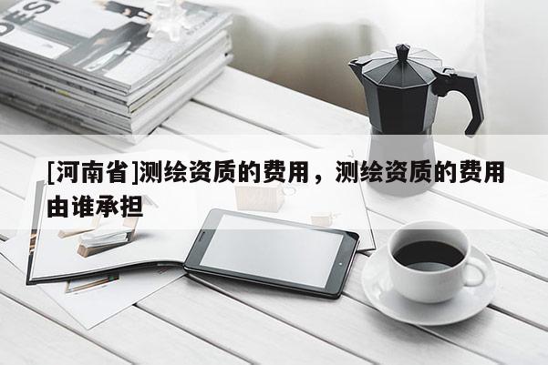 [河南省]測(cè)繪資質(zhì)的費(fèi)用，測(cè)繪資質(zhì)的費(fèi)用由誰承擔(dān)