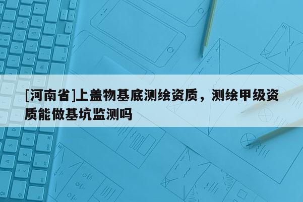 [河南省]上蓋物基底測(cè)繪資質(zhì)，測(cè)繪甲級(jí)資質(zhì)能做基坑監(jiān)測(cè)嗎