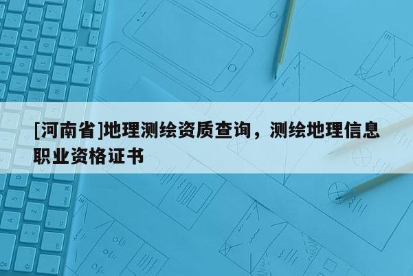 [河南省]地理測繪資質(zhì)查詢，測繪地理信息職業(yè)資格證書