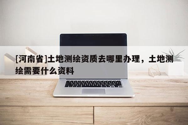 [河南省]土地測繪資質(zhì)去哪里辦理，土地測繪需要什么資料