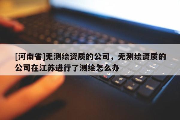 [河南省]無(wú)測(cè)繪資質(zhì)的公司，無(wú)測(cè)繪資質(zhì)的公司在江蘇進(jìn)行了測(cè)繪怎么辦
