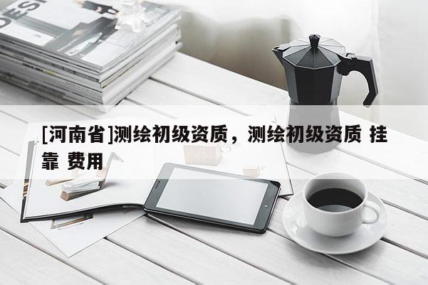 [河南省]測繪初級資質(zhì)，測繪初級資質(zhì) 掛靠 費(fèi)用