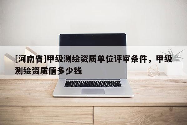 [河南省]甲級測繪資質(zhì)單位評審條件，甲級測繪資質(zhì)值多少錢
