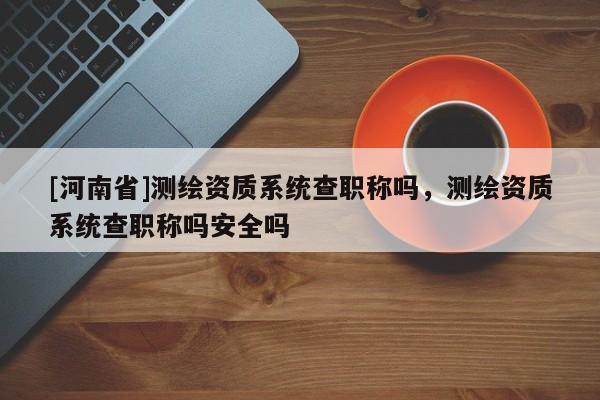 [河南省]測繪資質(zhì)系統(tǒng)查職稱嗎，測繪資質(zhì)系統(tǒng)查職稱嗎安全嗎
