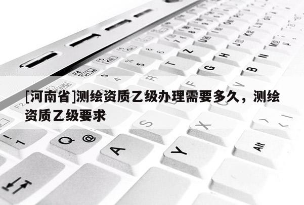 [河南省]測繪資質(zhì)乙級辦理需要多久，測繪資質(zhì)乙級要求