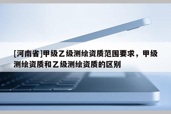 [河南省]甲級乙級測繪資質(zhì)范圍要求，甲級測繪資質(zhì)和乙級測繪資質(zhì)的區(qū)別