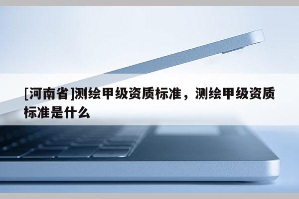 [河南省]測繪甲級資質(zhì)標(biāo)準(zhǔn)，測繪甲級資質(zhì)標(biāo)準(zhǔn)是什么