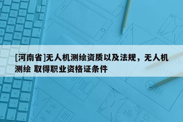[河南省]無人機(jī)測繪資質(zhì)以及法規(guī)，無人機(jī)測繪 取得職業(yè)資格證條件