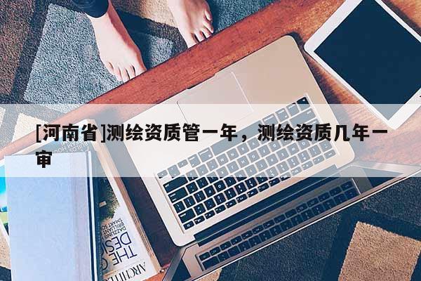 [河南省]測繪資質(zhì)管一年，測繪資質(zhì)幾年一審