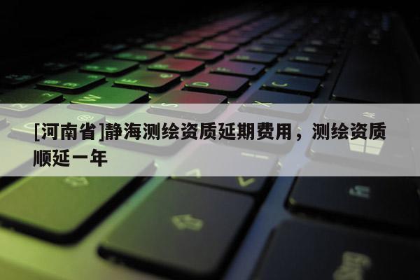 [河南省]靜海測繪資質(zhì)延期費用，測繪資質(zhì)順延一年