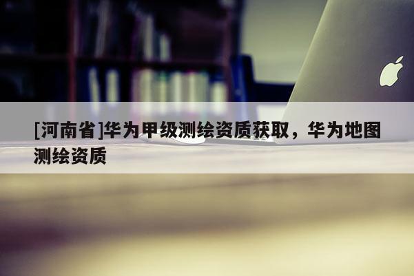 [河南省]華為甲級測繪資質(zhì)獲取，華為地圖測繪資質(zhì)