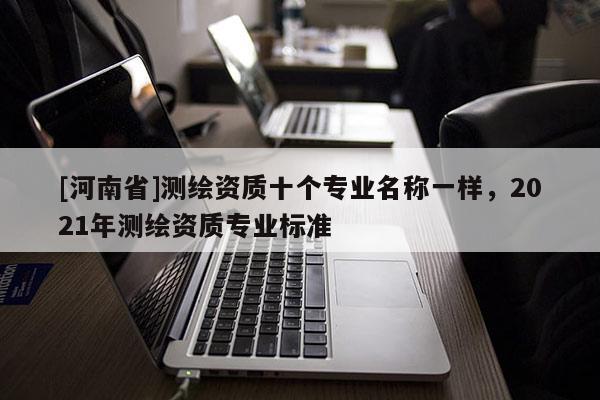 [河南省]測繪資質(zhì)十個專業(yè)名稱一樣，2021年測繪資質(zhì)專業(yè)標準