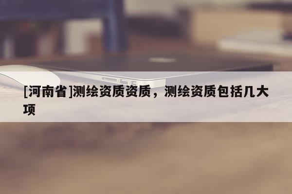 [河南省]測(cè)繪資質(zhì)資質(zhì)，測(cè)繪資質(zhì)包括幾大項(xiàng)
