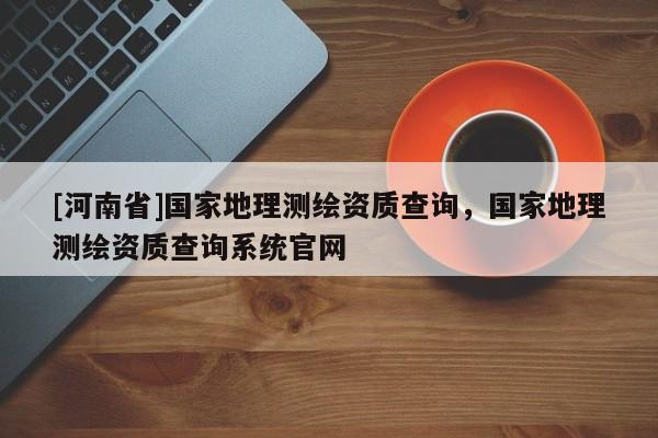 [河南省]國家地理測繪資質(zhì)查詢，國家地理測繪資質(zhì)查詢系統(tǒng)官網(wǎng)