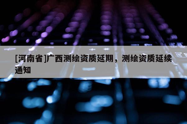 [河南省]廣西測繪資質(zhì)延期，測繪資質(zhì)延續(xù)通知