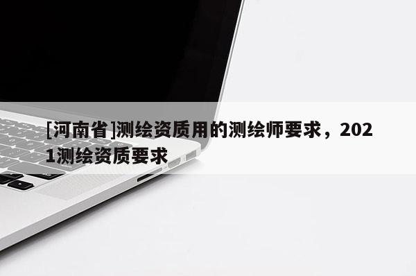 [河南省]測(cè)繪資質(zhì)用的測(cè)繪師要求，2021測(cè)繪資質(zhì)要求