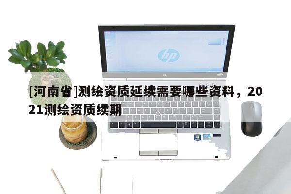 [河南省]測(cè)繪資質(zhì)延續(xù)需要哪些資料，2021測(cè)繪資質(zhì)續(xù)期