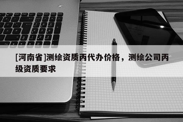 [河南省]測(cè)繪資質(zhì)丙代辦價(jià)格，測(cè)繪公司丙級(jí)資質(zhì)要求