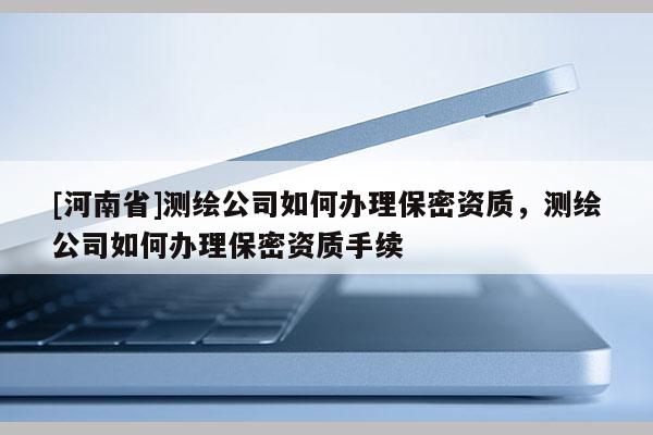[河南省]測繪公司如何辦理保密資質，測繪公司如何辦理保密資質手續(xù)