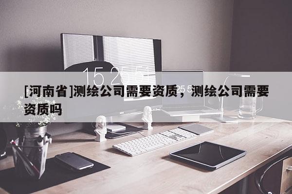 [河南省]測(cè)繪公司需要資質(zhì)，測(cè)繪公司需要資質(zhì)嗎
