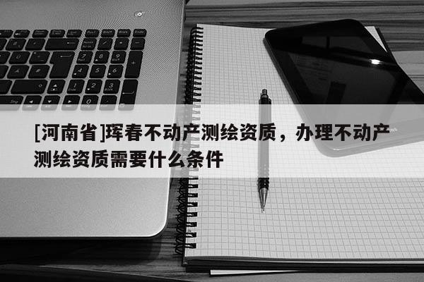 [河南省]琿春不動產(chǎn)測繪資質(zhì)，辦理不動產(chǎn)測繪資質(zhì)需要什么條件