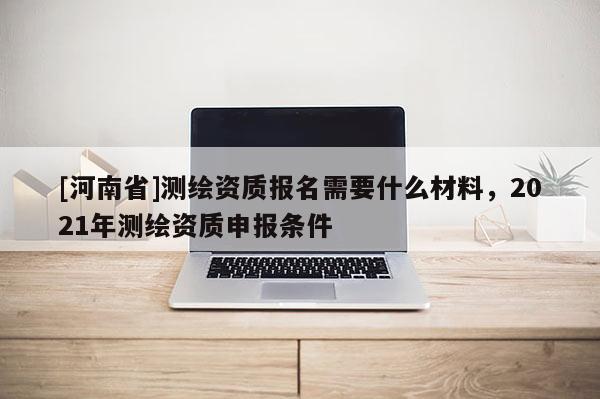 [河南省]測繪資質報名需要什么材料，2021年測繪資質申報條件