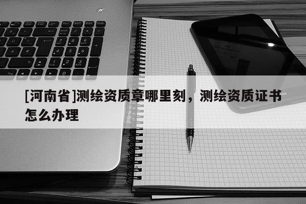 [河南省]測(cè)繪資質(zhì)章哪里刻，測(cè)繪資質(zhì)證書(shū)怎么辦理
