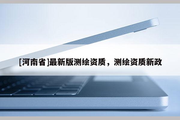 [河南省]最新版測(cè)繪資質(zhì)，測(cè)繪資質(zhì)新政