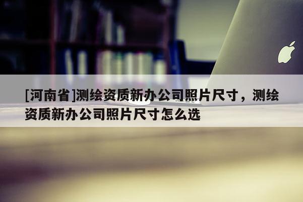 [河南省]測(cè)繪資質(zhì)新辦公司照片尺寸，測(cè)繪資質(zhì)新辦公司照片尺寸怎么選