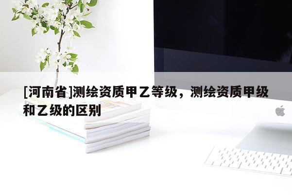 [河南省]測(cè)繪資質(zhì)甲乙等級(jí)，測(cè)繪資質(zhì)甲級(jí)和乙級(jí)的區(qū)別
