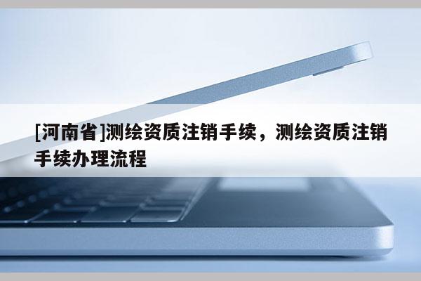 [河南省]測(cè)繪資質(zhì)注銷手續(xù)，測(cè)繪資質(zhì)注銷手續(xù)辦理流程