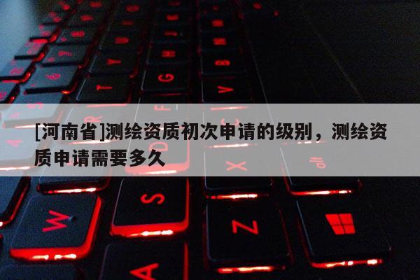 [河南省]測繪資質初次申請的級別，測繪資質申請需要多久