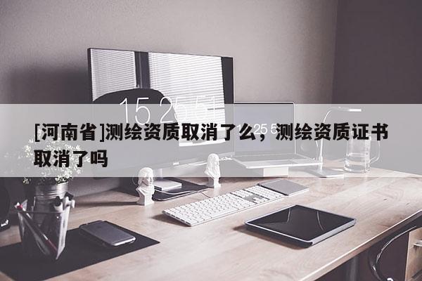 [河南省]測(cè)繪資質(zhì)取消了么，測(cè)繪資質(zhì)證書(shū)取消了嗎