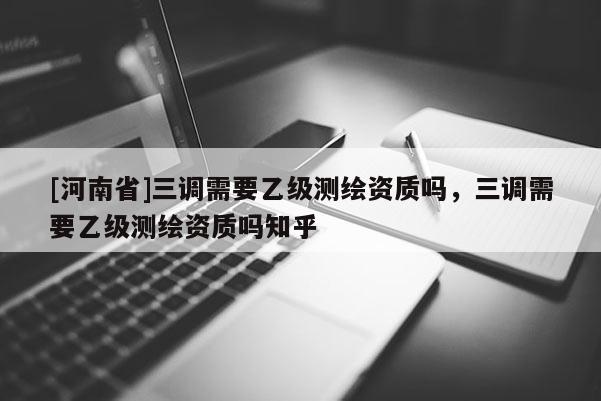 [河南省]三調(diào)需要乙級(jí)測(cè)繪資質(zhì)嗎，三調(diào)需要乙級(jí)測(cè)繪資質(zhì)嗎知乎