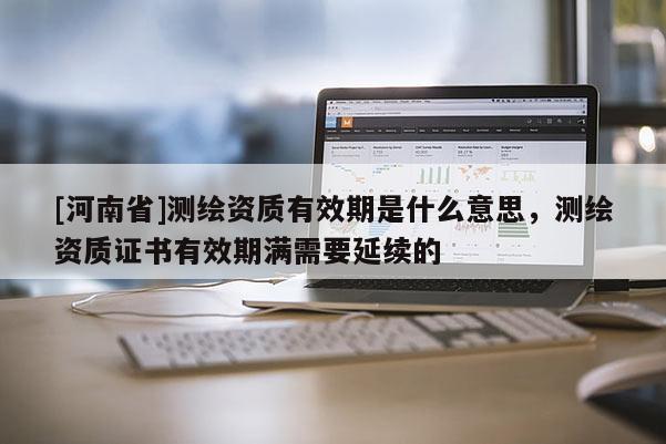 [河南省]測(cè)繪資質(zhì)有效期是什么意思，測(cè)繪資質(zhì)證書(shū)有效期滿需要延續(xù)的