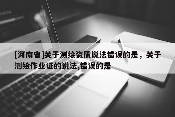 [河南省]關(guān)于測繪資質(zhì)說法錯(cuò)誤的是，關(guān)于測繪作業(yè)證的說法,錯(cuò)誤的是 