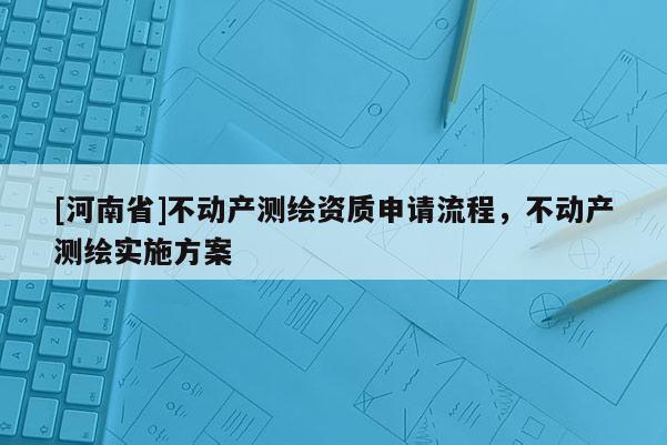[河南省]不動(dòng)產(chǎn)測(cè)繪資質(zhì)申請(qǐng)流程，不動(dòng)產(chǎn)測(cè)繪實(shí)施方案