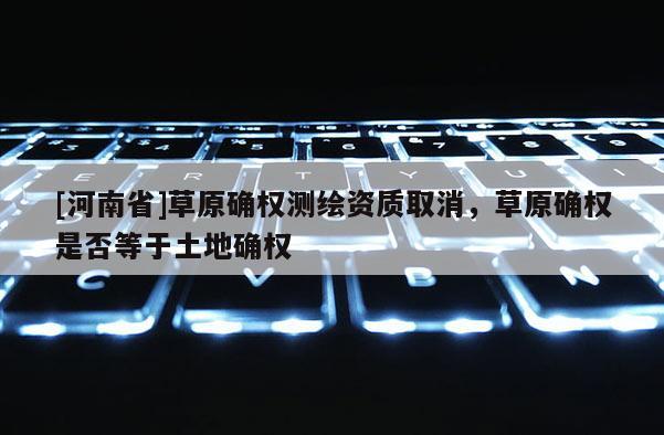 [河南省]草原確權(quán)測繪資質(zhì)取消，草原確權(quán)是否等于土地確權(quán)