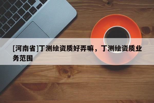[河南省]丁測(cè)繪資質(zhì)好弄嘛，丁測(cè)繪資質(zhì)業(yè)務(wù)范圍