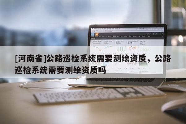 [河南省]公路巡檢系統(tǒng)需要測繪資質(zhì)，公路巡檢系統(tǒng)需要測繪資質(zhì)嗎