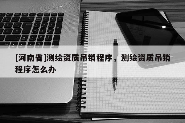 [河南省]測繪資質(zhì)吊銷程序，測繪資質(zhì)吊銷程序怎么辦