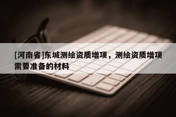 [河南省]東城測(cè)繪資質(zhì)增項(xiàng)，測(cè)繪資質(zhì)增項(xiàng)需要準(zhǔn)備的材料