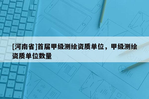 [河南省]首屆甲級(jí)測(cè)繪資質(zhì)單位，甲級(jí)測(cè)繪資質(zhì)單位數(shù)量
