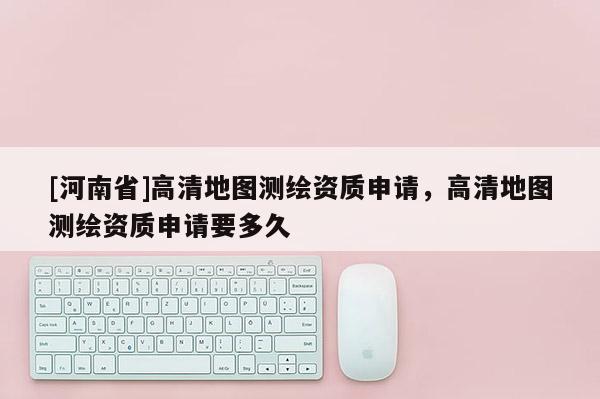 [河南省]高清地圖測繪資質申請，高清地圖測繪資質申請要多久