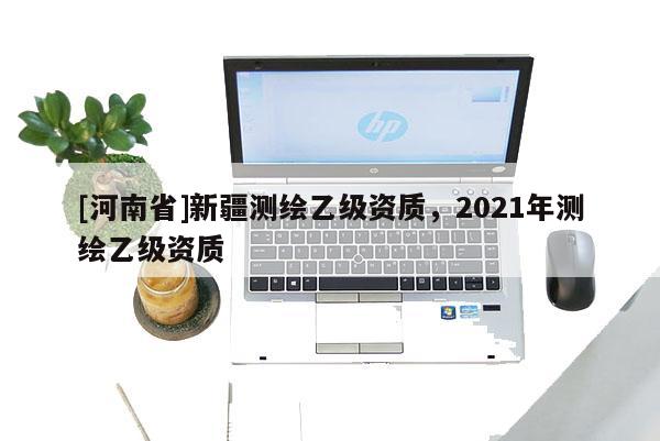 [河南省]新疆測繪乙級資質(zhì)，2021年測繪乙級資質(zhì)