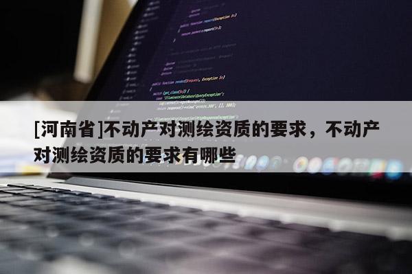 [河南省]不動產(chǎn)對測繪資質(zhì)的要求，不動產(chǎn)對測繪資質(zhì)的要求有哪些