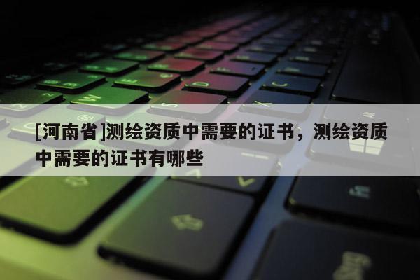 [河南省]測繪資質(zhì)中需要的證書，測繪資質(zhì)中需要的證書有哪些