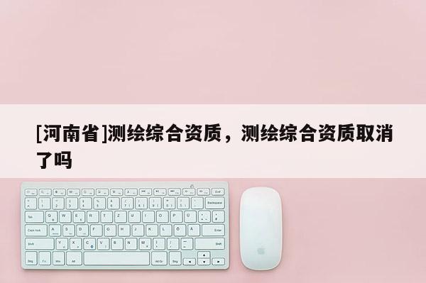 [河南省]測繪綜合資質(zhì)，測繪綜合資質(zhì)取消了嗎