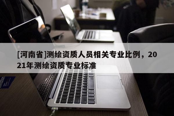 [河南省]測繪資質(zhì)人員相關(guān)專業(yè)比例，2021年測繪資質(zhì)專業(yè)標(biāo)準(zhǔn)
